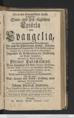 Die in der evangelischen Kirche gewöhnliche Sonn- und Fest-täglichen Episteln und Evangelia : mit kurzen summarischen Betrachtungen, wie auch die Historie von Leiden, Sterben und Auferstehung und Himmelfahrt Jesu Christi, nebst der Sendung des H. Geistes nach den vier Evangelisten; Jngleichen die Beschreibung der Zerstörung der Stadt Jerusalem und Herrn D. Martin Luthers Kleiner Catechismus, Deme beygefüget ein klein Corpus Doctrinæ ... ; Nebst einem Unterricht von der Reformation ; Wie auch einiger Buß-Fragen und Selbst-Prüfung eines würdigen Communicanten