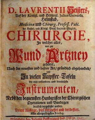Laurentii Heisters ... Chirurgie : in welcher alles, was zur Wund-Artzney gehöret, nach der neuesten und besten Art, gründlich abgehandelt, und in vielen Kupffer-Tafeln die neu-erfundene und dienlichste Instrumenten, nebst den bequemsten Handgriffen der chirurgischen Operationen und Bandagen deutlich vorgestellet werden