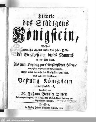Historie des Städtgens Königstein, Welches allernächst an, und unter dem hohen Felsen der Bergvestung dieses Namens an der Elbe lieget : Als einen Beytrag zur Obersächsischen Historie aus zugleich beygefügten sichern Documenten; nebst einer vermehrten Nachricht von dem, was von der berühmten Vestung Königstein remarqvable ist