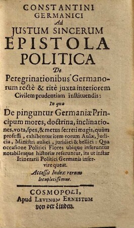 Constantini Germanici Ad Iustum Sincerum Epistola Politica De Peregrinationibus Germanorum recte & rite iuxta interiorem Civilem prudentiam instituendis : In qua De pinguntur Germaniae Principum mores, ... exhibentur ... ; Accessit Index rerum locupletissimus