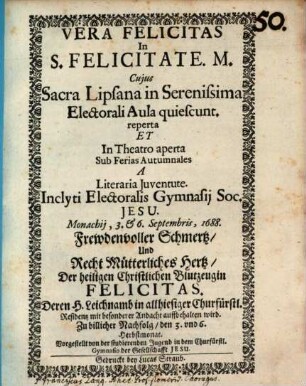 Vera Felicitas in S. Felicitate. M. : Cuius Sacra Lipsana in Serenissima Electorali Aula quiescunt. reperta Et In Theatro aperta Sub Ferias Autumnales A Literaria Iuventute Inclyti Electoralis Gymnasii Soc. Jesu. Monachii, 3. & 6. Septembris, 1688. = Frewdenvoller Schmertz, Und Recht Mütterliches Hertz, Der heiligen Christlichen Blutzeugin Felicitas