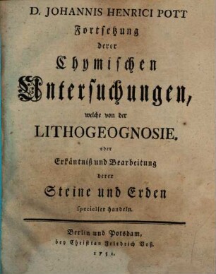 D. Johannis Henrici Pott Prof. Chym. und Mitglied derKönigl. Academie der Wissenschaften Chymische Untersuchungen Welche fürnehmlich von der Lithogeognosia oder Erkäntniß und Bearbeitung der gemeinen einfacheren Steine und Erden Ingleichen Von Feuer und Licht handeln, [2]. D. Johannis Henrici Pott Fortsetzung derer Chymischen Untersuchungen, welche von der Lithogeognosie, oder Erkäntniß und Bearbeitung derer Steine und Erde specieller handeln