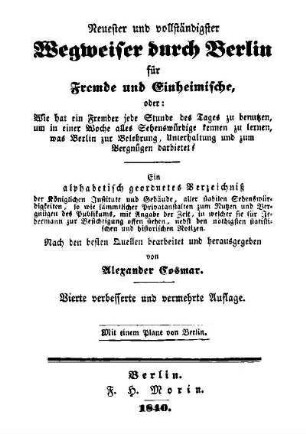 Neuester und vollständigster Wegweiser durch Berlin für Fremde und Einheimische : oder: Wie hat ein Fremder jede Stunde des Tages zu benutzen ... ; ein alphabetisch geordnetes Verzeichniss ...