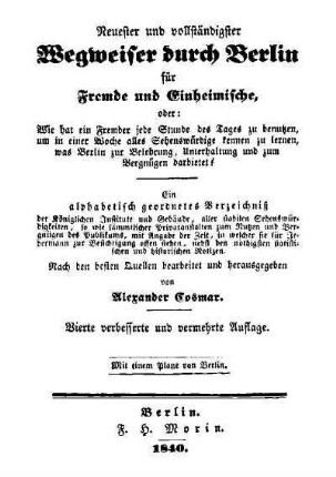 Neuester und vollständigster Wegweiser durch Berlin für Fremde und Einheimische : oder: Wie hat ein Fremder jede Stunde des Tages zu benutzen ... ; ein alphabetisch geordnetes Verzeichniss ...