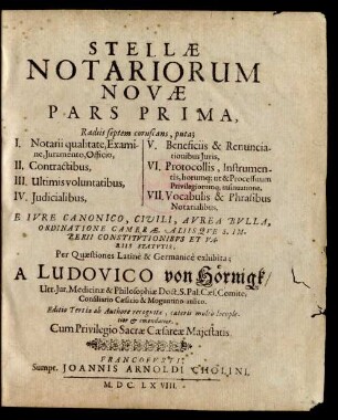 1: Radiis septem coruscans, puta; I. Notarii qualitate, Examine, Iuramento, Officio, II. Contractibus, III. Ultimis voluntatibus, IV. Iudicalibus, V. Beneficiis & Renunciationibus Iuris, VI. Protocollis, Instrumentis, horumq[ue] ut & Processuum Privilegiorumq[ue] insinuatione, VII. Vocabulis & Phrasibus Notarialibus. Ex Iure Canonico, Civili, Aurea Bulla, Ordinatione Camerae, Aliisque S. Imperii Constitutionibus Et Variis Statutis, Per Quaestiones Latine & Germanice exhibita