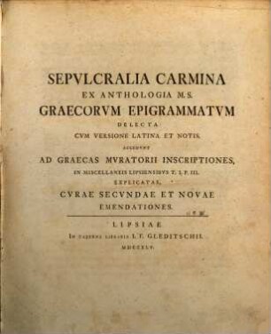 Sepulcralia Carmina Ex Anthologia M. S. Graecorum Epigrammatum Delecta Cum Versione Latina Et Notis : Accedunt Ad Graecas Muratorii Inscriptiones, In Miscellaneis Lipsiensibus T. I. P. III. Explicatas, Curae Secundae Et Novae Emendationes