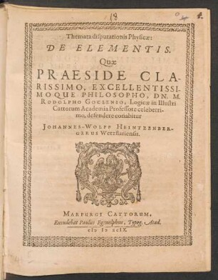 Themata disputationis Physicae:|| DE ELEMENTIS.|| Quae || PRAESIDE ... || DN. M.|| RODOLPHO GOCLENIO, Logicae in Illustri || Cattorum Academia Professore celeberri-||mo, defendere conabitur || JOHANNES-WOLFF HEINTZENBER-||GERUS Wetzflariensis.||