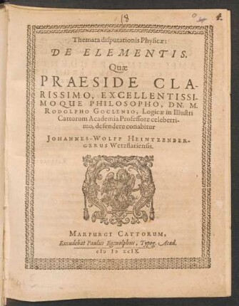 Themata disputationis Physicae:|| DE ELEMENTIS.|| Quae || PRAESIDE ... || DN. M.|| RODOLPHO GOCLENIO, Logicae in Illustri || Cattorum Academia Professore celeberri-||mo, defendere conabitur || JOHANNES-WOLFF HEINTZENBER-||GERUS Wetzflariensis.||