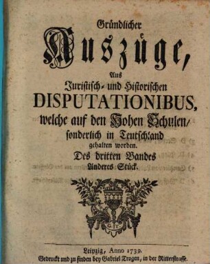 Gründlicher Auszüge, aus juristisch- und historischen Disputationibus, welche auf den hohen Schulen sonderlich in Deutschland gehalten worden ... Stück. 3,2. 1739