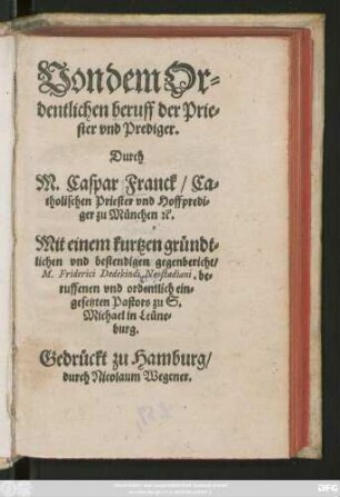 Von dem Or=||dentlichen beruff der Prie=||ster vnd Prediger.|| Durch || M. Caspar Franck/ Ca=||tholischen Priester vnd Hoffpredi=||ger zu München &.|| Mit einem kurtzen gründt=||lichen vnd bestendigen gegenbericht/|| M. Friderici Dedekindi Neostadiani, be=||ruffenen vnd ordentlich ein=||gesetzten Pastors zu S.|| Michael in Leüne=||burg.||
