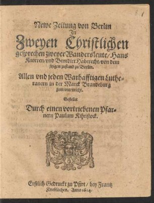 Newe Zeitung von Berlin In Zweyen Christlichen gesprechen zweyer Wandersleute/ Hans Knorren/ und Benedict Haberecht/ von dem jetzigen zustand zu Berlin : Allen und jeden Warhafftigen Lutheranern in der Marck Brandeburg zum unterricht