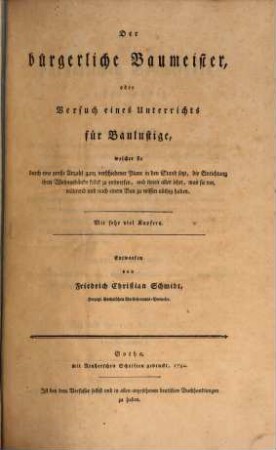 Der bürgerliche Baumeister, oder Versuch eines Unterrichts für Baulustige : welcher sie durch eine große Anzahl ganz verschiedener Plane in den Stand setzt, die Einrichtung ihrer Wohngebäude selbst zu entwerfen, und ihnen alles lehrt, was sie vor, während und nach einem Bau zu wissen nöthig haben, Erster Theil. ... welcher im ersten Abschnitt den allgemeinen Unterricht für Baulustige enthält, der sie in den Stand setzt, bequeme und regelmäßige Plane zu ihren (vorzüglich hölzernen) Wohngebäuden selbst zu entwerfen, und solche zweckmäßig auszuführen. im zweyten Abschnitt: Eine Stufenfolge von fünf und zwanzig hölzernen, für Standespersonen eingerichteten, meistens zwischen andern Häusern eingebauten Wohngebäuden und drey Gartenhäusern, welche durch Reduction bis auf neunzig vermehrt sind, wodurch bewiesen wird, daß man auch auf Baustätten von beschränkter Größe sehr bequem und meistens regelmäßig bauen kann. im dritten Abschnitt: Ein architektonisches Wörterbuch, welches die deutschen, lateinischen, französischen und italienischen Kunstworte kurz erklärt. Mit fünf und siebenzig Kupfertafeln, wovon eine illuminirt ist