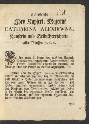 Auf Befehl Ihro Kayserl. Majestät Catharina Alexiewna, Kayserin und Selbstherrscherin aller Reussen [et]c. [et]c. [et]c. Es sind zwar in denen jetzo aus der Kayserl. Oeconomie ergangenen Repartitionen, die Herren Possessores angewiesen worden, die schuldige Stations-Gerste in natura abzuliefern ...
