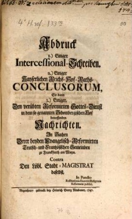 Abdruck I.) Einiger Intercessional-Schreiben, 2.) Einiger Kayserlichen Reichs-Hof-Raths-Conclusorum, so dann 3.) Einiger, den verübten Reformirten Gottes-Dienst in dem sogenannten Schombergischen Hof betreffenden Nachrichten : In Sachen Derer beyden Evangelisch-Reformirten Teutsch- und Frantzösischen Gemeinden zu Franckfurth am Mayn Contra Den Löbl. Stadt-Magistrat daselbst, In Puncto Restituitionis Exercitii Religionis Reformatæ publici