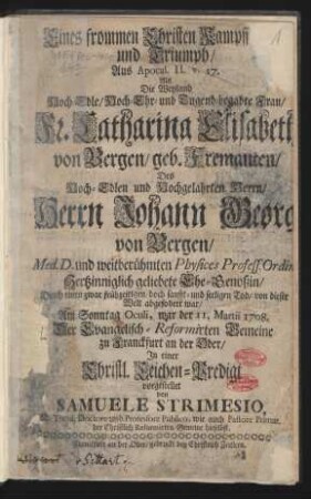 Eines frommen Christen Kampff und Triumph/ Aus Apocal. II. v. 17. Als Die Weyland Hoch-Edle/ Hoch-Ehr- und Tugend-begabte Frau/ Fr. Catharina Elisabeth von Bergen/ geb. Fremauten/ Des Hoch-Edlen und Hochgelahrten Herrn/ Herrn Johann Georg von Bergen/ ... Hertzinniglich geliebete Ehe-Genoßin/ Durch einen zwar frühzeitigen/ doch sanfft- und seeligen Tod/ von dieser Welt abgefodert war/ Am Sonntag Oculi, war der 11. Martii 1708. Der Evangelisch-Reformirten Gemeine zu Franckfurt an der Oder/ In einer Christl. Leichen-Predigt vorgestellet von Samuele Strimesio, SS. Theol. Doctore und Professore Publico, wie auch Pastore Primar. der Christlich Reformirten Gemeine hieselbst.