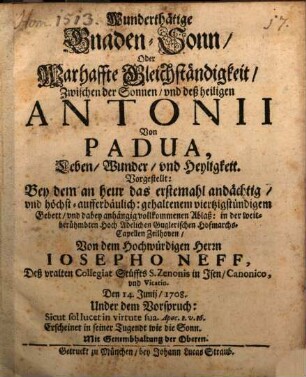 Wunderthätige Gnaden Sonn, Oder Warhaffte Gleichständigkeit, Zwischen der Sonnen, vnd deß heiligen Antonii Von Padua : Leben, Wunder, vnd Heyligkeit. Vorgestellt: bey dem am heur das erstemahl andächtig, vnd höchst-aufferbäulich: gehaltenem viertzigstündigem Gebett, vnd dabey anhängig vollkommenen Ablaß: in der weitberühmbten Hoch Adelichen Guglerischen Hofmarchs-Capellen Zeilhoben
