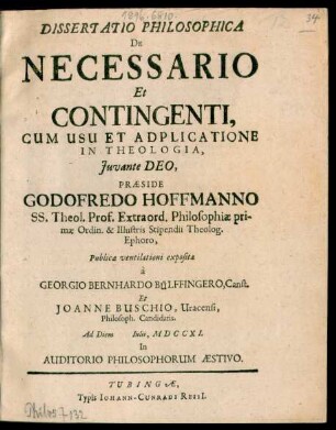 Dissertatio Philosophica De Necessario Et Contingenti, Cum Usu Et Adplicatione In Theologia ... Præside Godofredo Hoffmanno ... Prof. Extraord. Philosophiae ... Publice ventilationi exposita a Georgio Bernhardo Bülffingero, Canst. Et Johanne Buscho, Uracensi, Philosoph. Candidatis. Ad Diem Iulii, MDCCXI. In Auditiorio Philosophorum Æstivo