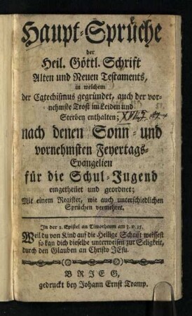 Haupt-Sprüche der Heil. Göttl. Schrift Alten und Neuen Testaments : in welchem der Catechismus gegründet, auch der vornehmste Trost im Leiden und Sterben enthalten; nach denen Sonn- und vornehmsten Feyertags-Evangelien für die Schul-Jugend eingetheilet und geordnet; Mit einem Register, wie auch unterschiedlichen Sprüchen vermehret