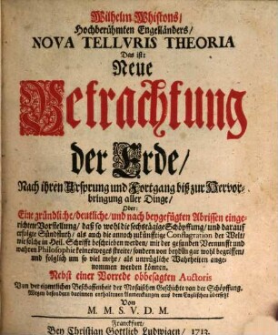 Wilhelm Whistons, Hochberühmten Engelländers, Nova Telluris Theoria Das ist: Neue Betrachtung der Erde, Nach ihren Ursprung und Fortgang biß zur Hervorbringung aller Dinge, Oder: Eine gründliche, deutliche, und nach beygefügten Abrissen eingerichtete Vorstellung, daß so wohl die sechstägige Schöpffung und darauf erfolgte Sündfluth, als auch die annoch zukünfftige Conflagration der Welt, wie solche in Heil. Schrifft beschrieben werden, mit der gesunden Vernunfft und wahren Philosophie keineswegs streite, sondern von beyden gar wohl begriffen, und folglich um so viel mehr, als untrügliche Wahrheiten angenommen werden können. Nebst einer Vorrede obbesagten Auctoris Von der eigentlichen Beschaffenheit der Mosaischen Geschichte von der Schöpffung