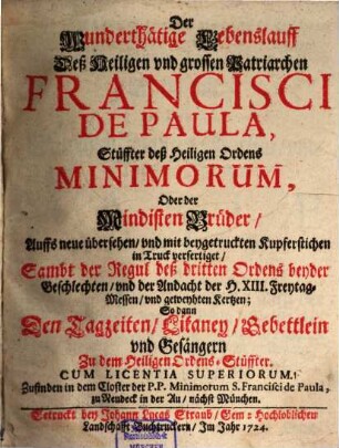 Der Wunderthätige Lebenslauff Deß Heiligen vnd grossen Patriarchen Francisci De Paula, Stüffter deß Heiligen Ordens Minimorum, Oder der Mindisten Brüder : Auffs neue übersehen, vnd mit beygetruckten Kupferstichen in Truck verfertiget, Sambt der Regul deß dritten Ordens beyder Geschlechten, vnd der Andacht der H. XIII. Freytag-Messen, vnd geweyhten Kertzen; So dann Den Tagzeiten, Litaney, Gebettlein vnd Gesängern Zu dem Heilgen Ordens-Stüffter