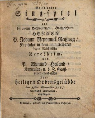 Geistliches Singspiel, als die zween Hochwürdigen, Hochgelehrten Herren P. Johann Nepomuck Reißweg, Kapitular in dem unmittelbaren freyen Reichsstifte Neresheim und P. Edmund Heiland, Kapitular u. d. Z. Großkeller ebendaselbst ihre heiligen Ordensgelübde den 11. November 1781 feyerlichst erneuerten, abgesungen