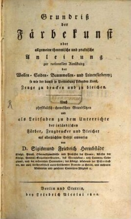 Grundriß der Färbekunst oder allgemeine theoretische und praktische Anleitung zur rationellen Ausübung der Wollen-, Seiden-, Baumwollen- und Leinenfärberey; so wie der damit in Verbindung stehenden Kunst, Zeuge zu drucken und zu bleichen : nach physikalisch-chemischen Grundsätzen und als Leitfaden zu dem Unterrichte der inländischen Färber, Zeugdrucker und Bleicher auf allerhöchsten Befehl entworfen