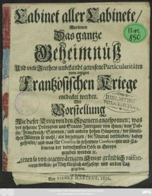 Cabinet aller Cabinete/ Worinnen Das gantze Geheimnüß Und viele Zeithero unbekandt gewesene Particularitäten vom jetzigen Frantzösischen Kriege entdecket werden : Mit Vorstellung Wie dieser Krieg von den Spaniern angesponnen; was vor geheime Politiquen und Staats-Intriguen von ihnen ... dabey gespielet/ und was für Consilia in geheimen Conferentzen und Cabineten der vornehmsten Höfe in Europa gegeben worden [et]c. ; Denen so von gegenwärtigem Kriege gründlich raisonniren wollen/ zu Nutz kürtzlich aufgesetzt und an den Tag gegeben