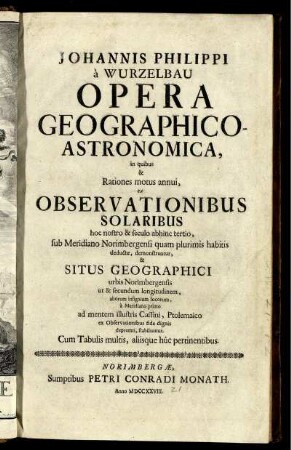 Johannis Philippi à Wurzelbau Opera Geographico-Astronomica : in quibus & Rationes motus annui, ex Observationibus Solaribus hoc nostro & seculo abhinc tertio, sub Meridiano Norimbergensi quam plurimis habitis deductæ, demonstrantur, & Situs Geographici urbis Norimbergensis ut & secundum longitudinem, ... ; Cum Tabulis multis, aliisque huc pertinentibus