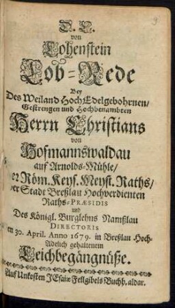 D. C. von Lohenstein Lob-Rede Bey Des Weiland HochEdelgebohrnen/ Gestrengen und Hochbenambten Herrn Christians von Hofmannswaldau auf Arnolds-Mühle/ Der Röm. Keys. Meyst. Raths/ der Stadt Breßlau Hochverdienten Raths-Praesidis und Des Königl. Burglehns Namßlau Directoris Den 30. April. Anno 1679. in Breßlau Hoch-Adelich gehaltenem Leichbegängnüße