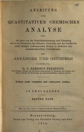 Anleitung zur quantitativen chemischen Analyse : oder die Lehre von der Gewichtsbestimmung und Scheidung der in der Pharmacie, den Künsten, Gewerben und der Landwirthschaft häufiger vorkommenden Körper in einfachen und zusammengesetzten Verbindungen ; für Anfänger u. Geübtere, 1.