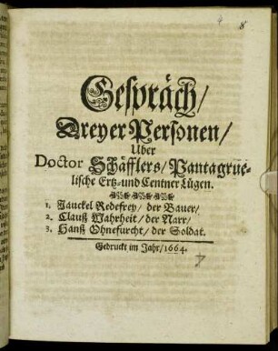 Gespräch/ Dreyer Personen/ Uber Doctor Schäfflers/ Pantragruelische Ertz- und Centner Lügen : 1. Jauckel Redefrey/ der Bauer/ 2. Clauß Warheit/ der Narr/ 3. Hanß Ohnefurcht/ der Soldat