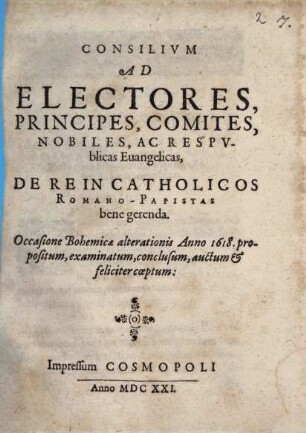 Consilium Ad Electores, Principes, Comites, Nobiles, Ac Respublicas Evangelicas, De Re In Catholicos Romano-Papistas bene gerenda : Occasione Bohemicae alterationis Anno 1618. propositum, examinatum, conclusum, auctum & feliciter coeptum