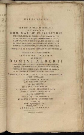 Beatiss. Manibus Serenissimae Principis Ac Dominae Dom. Mariae Elisabethae Saxoniae, Iuliaci, Cliviae Ac Montium, Natae Brunsvicensium Atque Luneburgensium Ducis, ... Coniugis Desideratissimae Serenissimi Principis Ac Domini Domini Alberti Saxoniae, Iuliaci Cliviae Ac Montium Ducis, ... Post Natalem Quadragesimum Nonum A.D. VIII Idus Ianuar. MDCLXXXVII In Arce Coburgensi Principali Eoque Christiano Ritu Piorum Votis Celebratum Obitu Immaturo Inter Coelites Assumtae Publicum Luctus Monumentum Positura Hoc Quidquid Est Obsequentiss F. Academia Ienensis