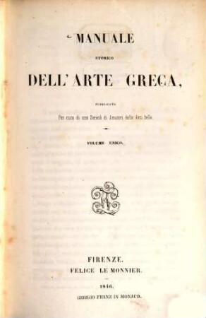 Manuale storico dell'arte Greca, pubblicato per cura di una Società di Amatori delle Belle Arti : Volume unico. Indice del volume: Prefazione. - Lettera di G.-B. Adriani a Giorgio Vasari. - Vite de pittori antichi, da Carlo Rob. Dati. - Le Pitture dei Filostrati e le Statue di Callistrato, fatte in volgare da Fil. Mercuri. - Notizie della scultura degli Antichi., da Luigi Länzi. - Delle rovine della Grecia: lettere del conte G.-F. Galeani Napione