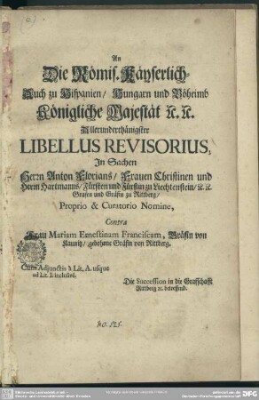 An Die Römis. Käyserlich-Auch zu Hispanien, Hungarn und Böheimb Königliche Majestät [et]c. [et]c. Allerunderthänigster Libellus Revisorius, In Sachen Herrn Anton Florians, Frauen Christinen und Herrn Hartmanns, ... Proprio & Curatorio Nomine, Contra Frau Mariam Ernestinam Franciscam, Gräfin von Kaunitz, gebohrne Gräfin von Rittberg ... Die Succession in die Graffschafft Rittberg [et]c. betreffend.