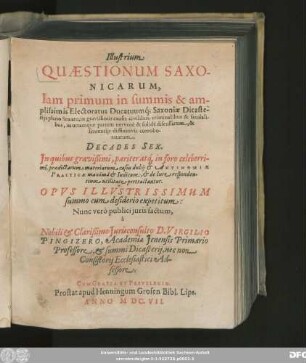 Illustrium Quaestionum Saxonicarum, Iam primum in summis & amplissimis Electoratus Ducatuumq[ue] Saxoniae Dicasteriis pleno Senatu, in gravissimis causis civilibus, criminalibus & feudalibus, in utramque partem ... discussarum, & sententiis diffinitivis corroboratarum, Decades Sex : In quibus ... materiarum casus dubii & Antinomiae Practicae ... pertractantur ; Opus Illustrissimum summo cum desiderio expetitum