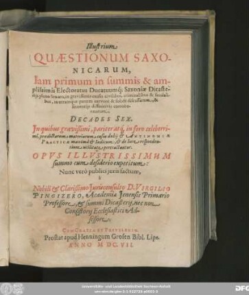 Illustrium Quaestionum Saxonicarum, Iam primum in summis & amplissimis Electoratus Ducatuumq[ue] Saxoniae Dicasteriis pleno Senatu, in gravissimis causis civilibus, criminalibus & feudalibus, in utramque partem ... discussarum, & sententiis diffinitivis corroboratarum, Decades Sex : In quibus ... materiarum casus dubii & Antinomiae Practicae ... pertractantur ; Opus Illustrissimum summo cum desiderio expetitum