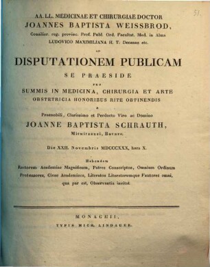 AA. LL. medicinae et chirurgiae doctor Joannes Baptista Weissbrod ... ad disputationem publicam se praeside pro summis in medicina, chirurgia et arte obstetricia honoribus rite obtinendis a ... Joanne Baptista Schrauth ... habendam ... invitat : [Insunt theses medicae]