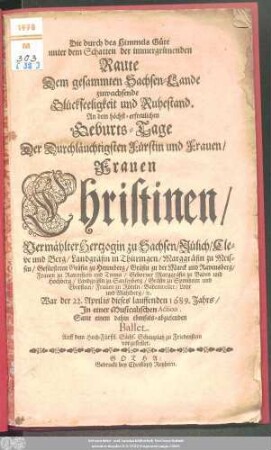 Die durch des Himmels Güte unter dem Schatten der immergrünenden Raute Dem gesammten Sachsen-Lande zuwachsende Glückseeligkeit und Ruhestand : An dem höchst-erfreulichen Geburts-Tage Der ... Frauen Christinen/ Vermählter Hertzogin zu Sachsen ... Geborner Marggräfin zu Baden und Hochberg ... War der 22. Aprilis dieses lauffenden 1689. Jahrs/ In einer Musicalischen Action, Samt einem dahin ebenfals-abzielenden Ballet. Auff dem Hoch-Fürstl. Sächs. Schauplatz zu Friedenstein vorgestellet