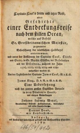 Capitain Cook's dritte und letzte Reise, oder Geschichte einer Entdeckungsreise nach dem stillen Ocean : welche auf Befehl Sr. Großbritannischen Majestät, zu genauerer Erforschung der nördlichen Halbkugel unternommen, und unter der Anführung der Capitaine Cook, Clerke und Gore, in Sr. Majestät Schiffen, der Resolution und der Discovery, während den Jahren 1776, 1777, 1778, 1779 und 1780 ausgeführt worden ist ; Aus den Tagbüchern der Capitaine James Cook, M.d.K.S. und James King, D.d.R. u. M.d.K.S, Dritter Band. Mit Kupferstichen