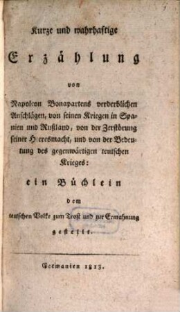Kurze und wahrhaftige Erzählung von Napoleon Bonapartens verderblichen Anschlägen, von seinen Kriegen in Spanien und Rußland, von der Zerstörung seiner Heeresmacht, und von der Bedeutung des gegenwärtigen teutschen Krieges : ein Büchlein dem teutschen Volke zum Trost und zur Ermahnung gestellt