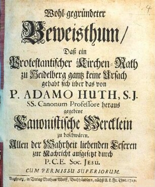Wohl-Gegründeter Beweisthum, Daß ein Protestantischer Kirchen-Rath zu Heidelberg gantz keine Ursach gehabt sich über das von P. Adamo Huth, S.J. SS. Canonum Professore heraus gegebene Canonistische Wercklein zu beschwären