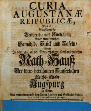 Curia Augustanae Reipublicae, Das ist: Ausführliche Beschreib- und Auslegung Aller Kunstreichen Gemähld, Stück und Tafeln, Welche In dem An. 1620. Neu-erbauten Hochansehnlichen Rath-Hauß Der weit-berühmten Kayserlichen Reichs-Stadt Augspurg zu sehen : Aus vornehmen bewährten Authorn und Geschicht-Schreibern verfaßt, und zusammen getragen