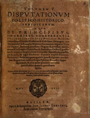 Volumen ... Disputationum Iuridicarum Selectiorum: Ex difficilimis & utiliss. Iurium materiis Desumtarum: a Clariss. & Praestantiss. Viris in celeberrima Basil. Acad. publice Propositarum : In ordinem huncce, quantum fieri potuit, Redactarum: & nunc denuo In gratiam plurimorum LL. Studiosorum, maxime Haec desiderantium, Recusarum: Per Joan. Jacobum Genathium, praedictae Acad. Typographum ... ; indicem singularum sequentes monstrabunt pagellae, 5. In Quo De Principibus; Foederibus: Concurrentia Iurisdictionis: Iure Publico: Renunciationibus filiarum Illustrium & Nobilium: Homagiis: iure Territoriali: S. Romano Nationis Germanicae Imperio: Vicariis Imperii, horumq[ue] potestate: Origine & potestate modernorum Electorum: Comitibus & Baronibus: Ordine Equestri: iure & imperio Imperialium Civitatum ... & aliis quam plurimis connexis iuris Publici materiis gravissimis agitur : Elenchum & nomina Autorum, proxima post praefationem (qua Lector benevolus, ut sibi a Gieß. & Hanov. Exemplar. corruptissimis caveat, monetur) demonstrabit pagina