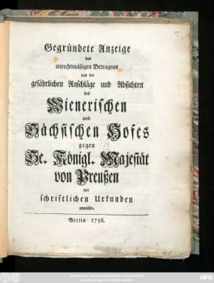 Gegründete Anzeige des unrechtmäßigen Betragens und der gefährlichen Anschläge und Absichten des Wienerischen und Sächsischen Hofes gegen Se. Königl. Majestät von Preußen : mit schriftlichen Urkunden erwiesen