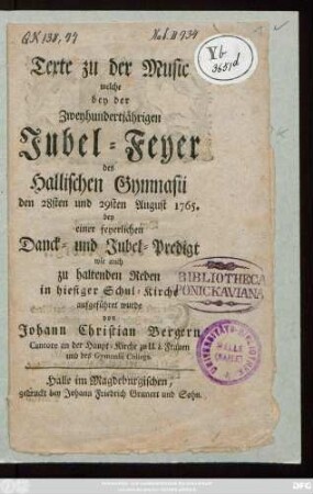 Texte zu der Music welche bey der Zweyhundertjährigen Jubel-Feyer des Hallischen Gymnasii den 28sten und 29sten August 1765. bey einer feyerlichen Danck- und Jubel-Predigt wie auch zu haltenden Reden in hiesiger Schul-Kirche aufgeführet wurde von Johann Christian Bergern Cantore an der Haupt-Kirche zu U. L. Frauen und des Gymnasii Collega