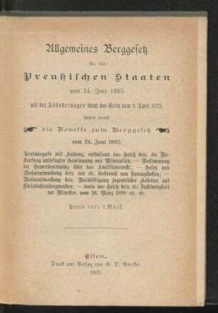 Allgemeines Berggesetz für die Preußischen Staaten vom 24. Juni 1865 mit den Abänderungen durch das Gesetze vom 9. April 1873, sowie durch die Novelle zum Berggesetz vom 24. Juni 1892 : Textausgabe mit Anhang, enthaltend des Gesetz betr. die Bestrafung unbefugter Gewinnung von Mineralien; - Bestimmung der Gewerbeordnung über das Koalitionsrecht; - Gesetz und Bekanntmachung betr. den etc. Gebrauch von Sprengstoffen; - Bekanntmachung betr. Beschäftigung jugendlicher Arbeiter auf Steinkohlebergwerken; - sowie das Gesetz betr. die Zuständigkeit der Minister, vom 26. März 1890 etc. etc.