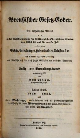 Preußischer Gesetz-Codex : e. authent. Abdr. d. in d. Gesetzsammlung für d. Königl. Preuß. Staaten von 1806 bis auf d. neueste Zeit enthaltenen Gesetze, Verordnungen, Kabinetsordres, Erlasse etc. ; in chronolog. Ordnung mit Rücks. auf ihre noch jetzige Gültigkeit u. prakt. Bedeutung zsgest. 3. 1848/54 (1855)