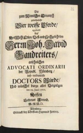 Die zum Römischen Triumph gewöhnliche Vier weisse Pferde/ applicirt Auf Des ... Herrn Joh. David Sandreiters/ ansehnlichen Advocati Ordinarii der Republ. Nürnberg/ best-verdienteste Doctors Würde/ Und wünschet darzu alles Vergnügen den 29. Junii 1702
