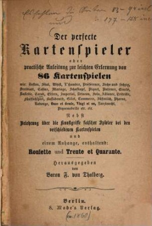Der perfecte Kartenspieler oder practische Anleitung zur leichten Erlernung von 86 Kartenspielen wie: Boston, Skat, Whist, L'Hombre, Préférence, Sechs und sechzig, Dreiblatt, Casino, Mariage, Schafkopf, Piquet, Patience, Ecarté, ... : nebst Belehrung über die Kunstgriffe falscher Spieler bei den verschiedenen Kartenspielen und einem Anhange, enthaltend: Roulette und Trente et Quarante